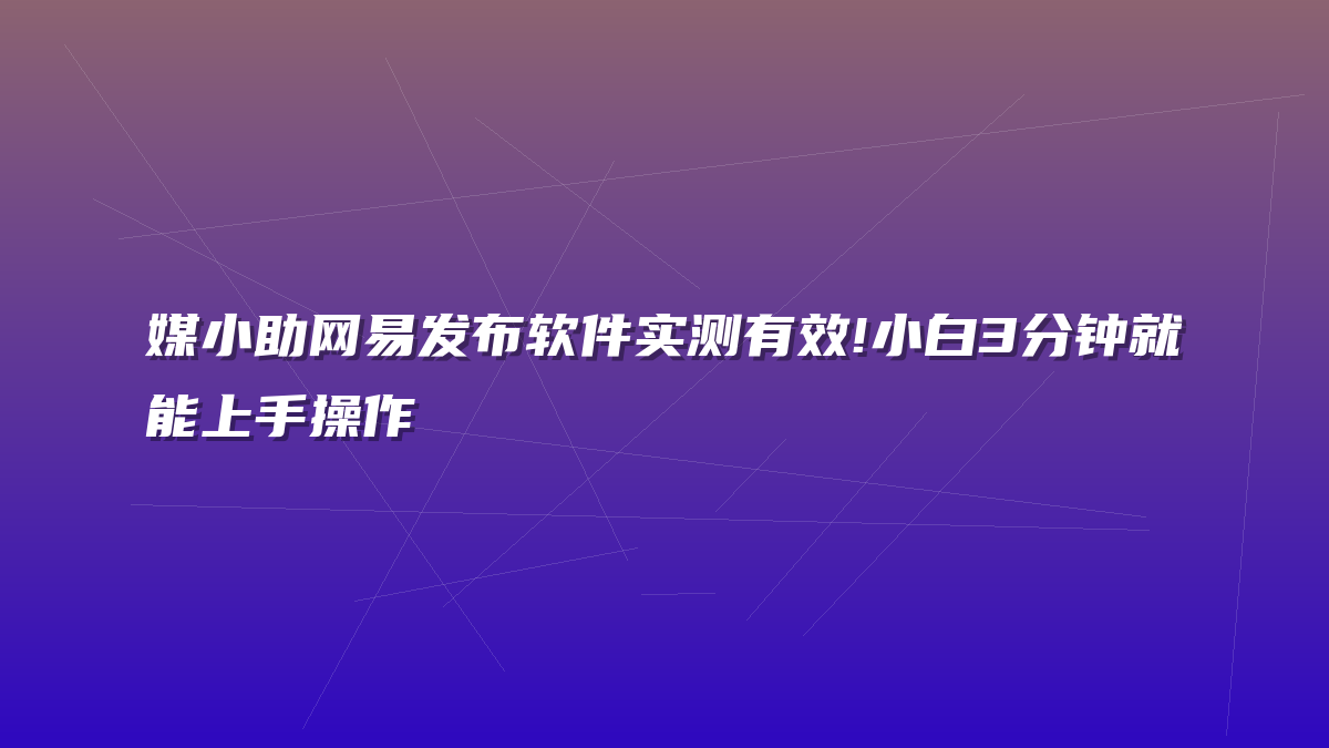 媒小助网易发布软件实测有效!小白3分钟就能上手操作