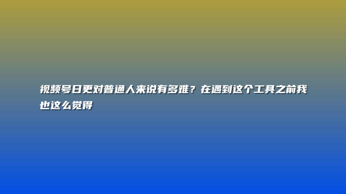 视频号日更对普通人来说有多难？在遇到这个工具之前我也这么觉得