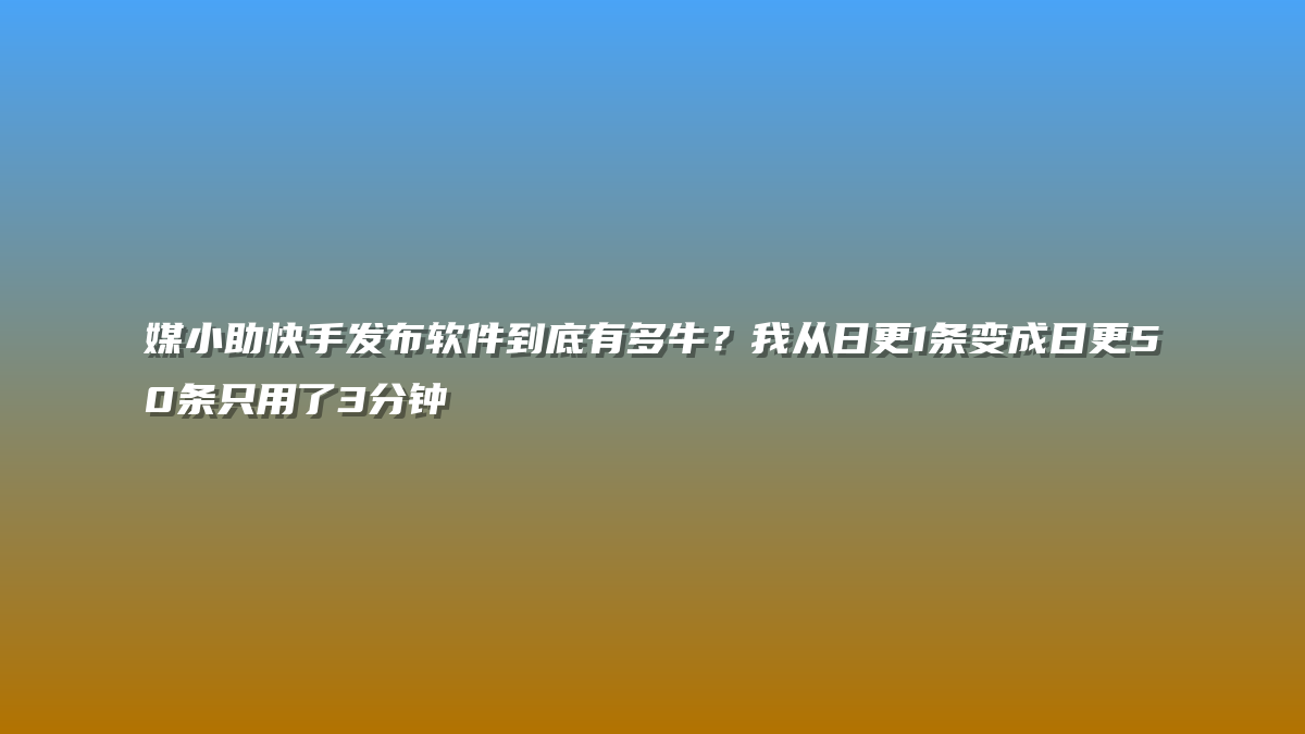 媒小助快手发布软件到底有多牛？我从日更1条变成日更50条只用了3分钟