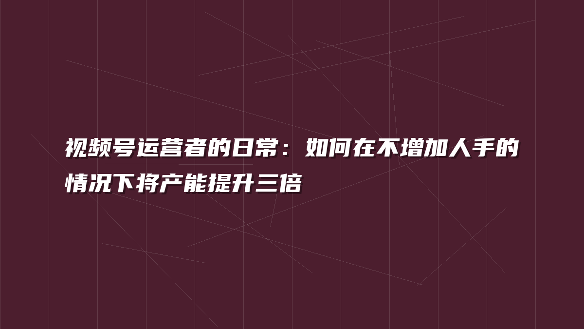视频号运营者的日常：如何在不增加人手的情况下将产能提升三倍