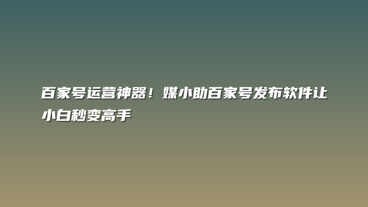 百家号运营神器！媒小助百家号发布软件让小白秒变高手