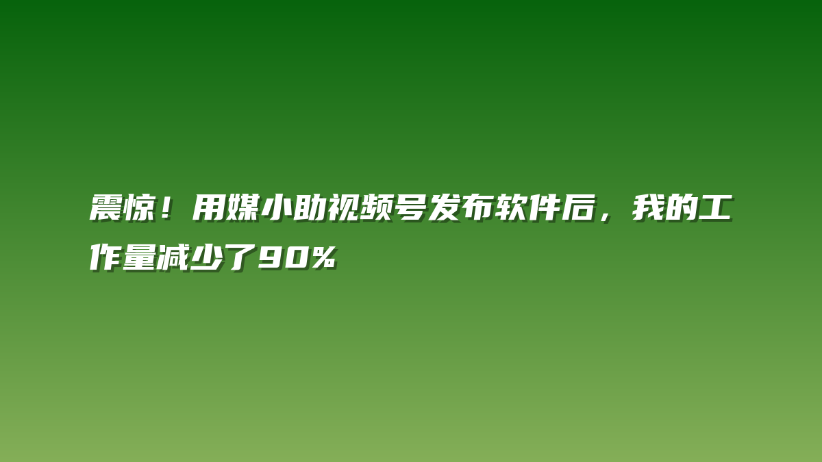 震惊！用媒小助视频号发布软件后，我的工作量减少了90%