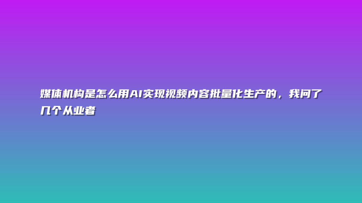媒体机构是怎么用AI实现视频内容批量化生产的，我问了几个从业者