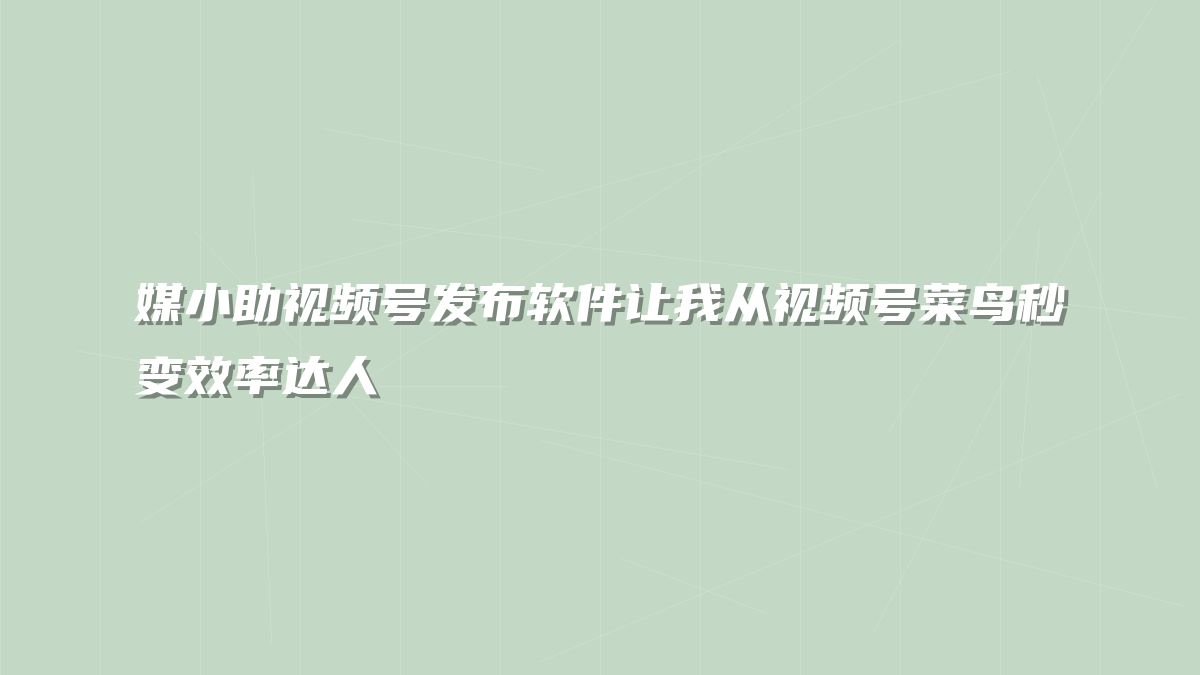 媒小助视频号发布软件让我从视频号菜鸟秒变效率达人