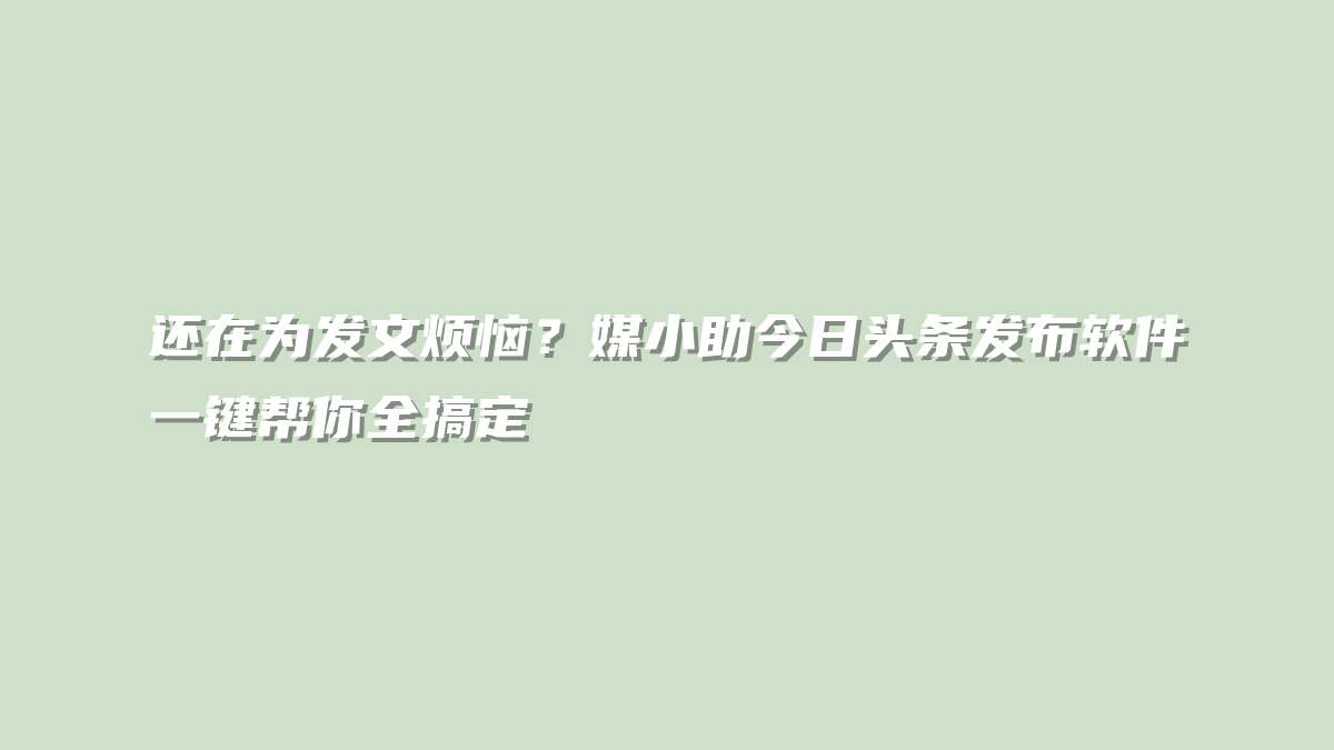 还在为发文烦恼？媒小助今日头条发布软件一键帮你全搞定