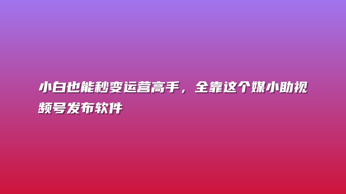 小白也能秒变运营高手，全靠这个媒小助视频号发布软件