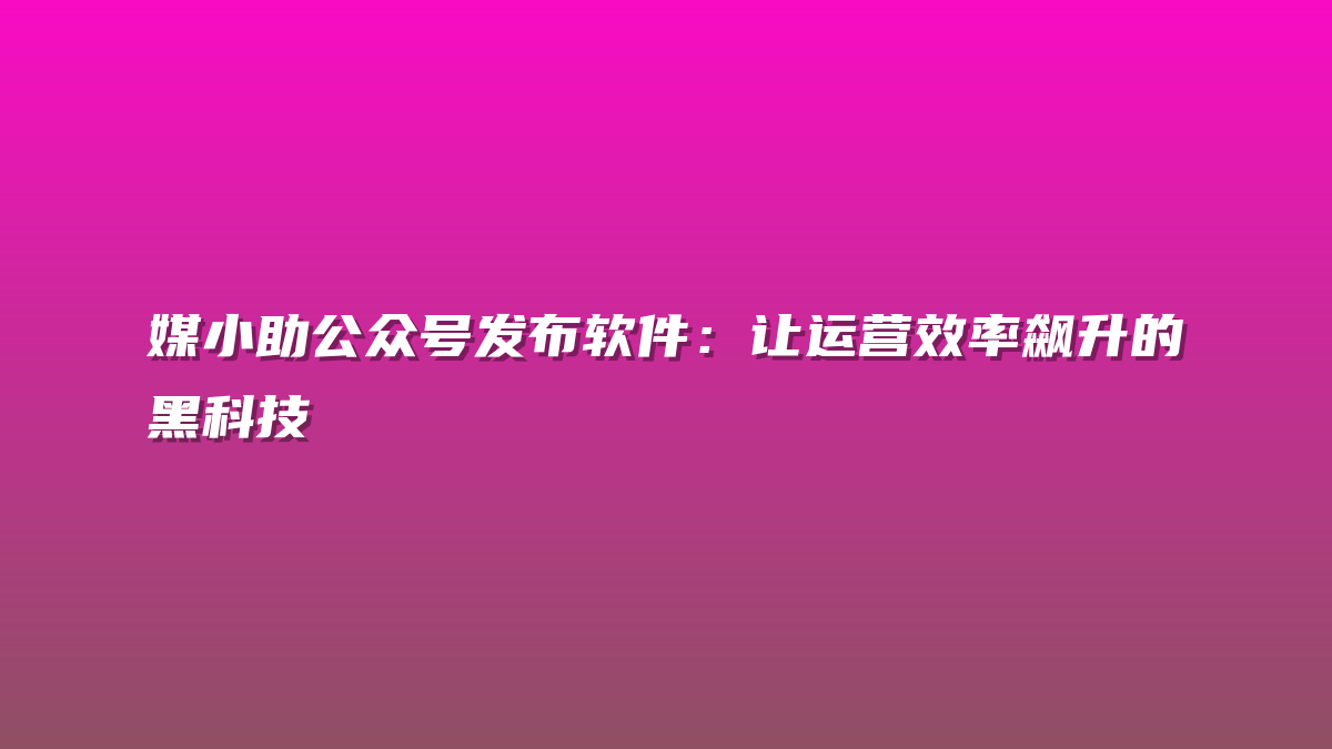 媒小助公众号发布软件：让运营效率飙升的黑科技