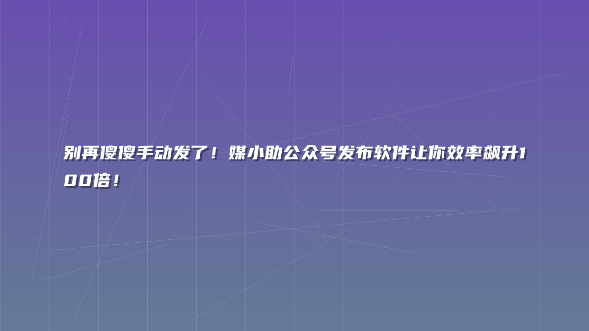 别再傻傻手动发了！媒小助公众号发布软件让你效率飙升100倍！