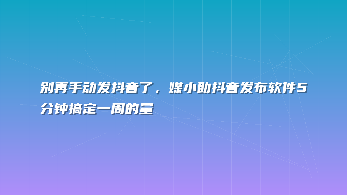别再手动发抖音了，媒小助抖音发布软件5分钟搞定一周的量