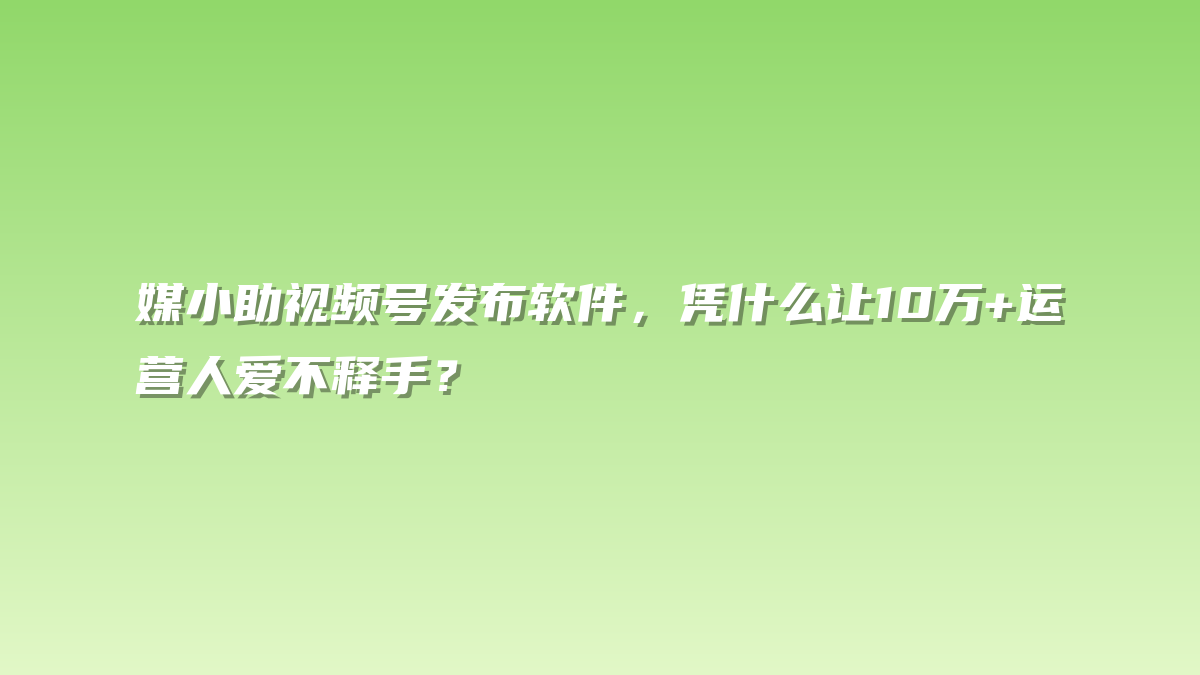 媒小助视频号发布软件，凭什么让10万+运营人爱不释手？