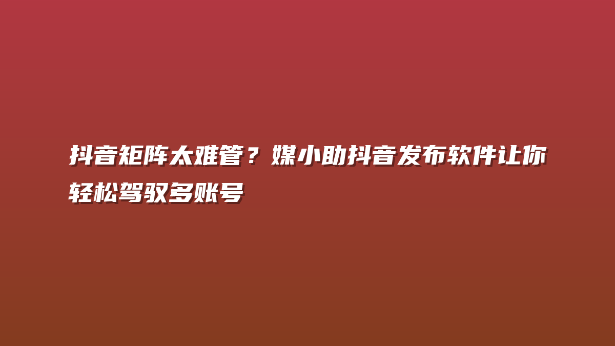 抖音矩阵太难管？媒小助抖音发布软件让你轻松驾驭多账号