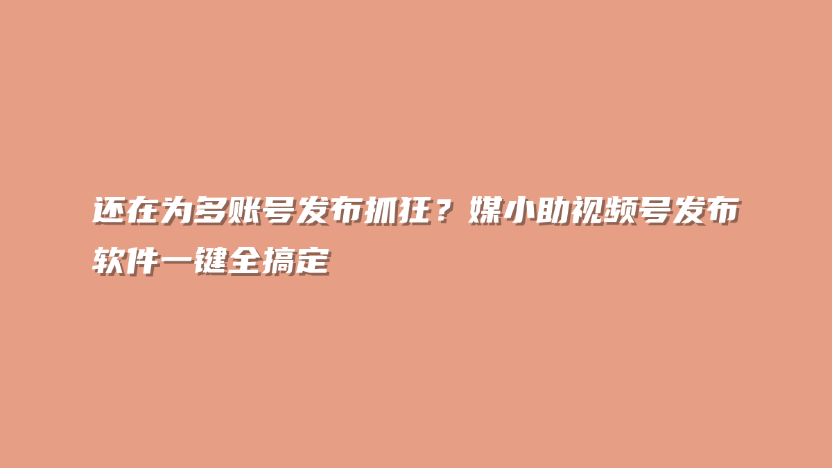 还在为多账号发布抓狂？媒小助视频号发布软件一键全搞定