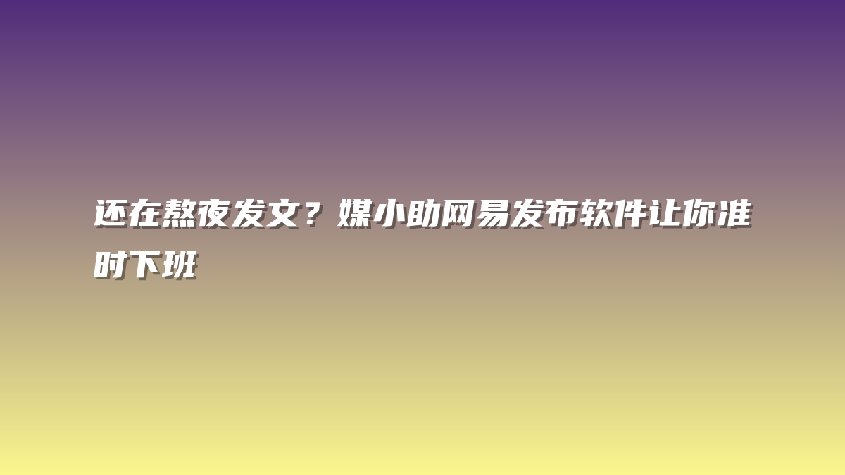 还在熬夜发文？媒小助网易发布软件让你准时下班