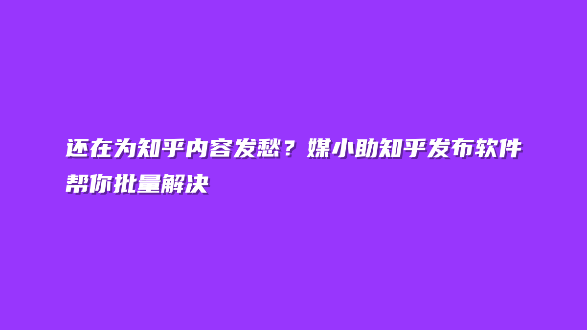 还在为知乎内容发愁？媒小助知乎发布软件帮你批量解决