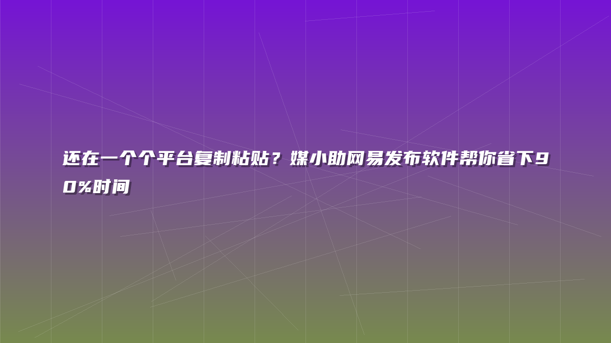 还在一个个平台复制粘贴？媒小助网易发布软件帮你省下90%时间