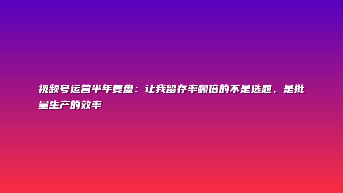 视频号运营半年复盘：让我留存率翻倍的不是选题，是批量生产的效率
