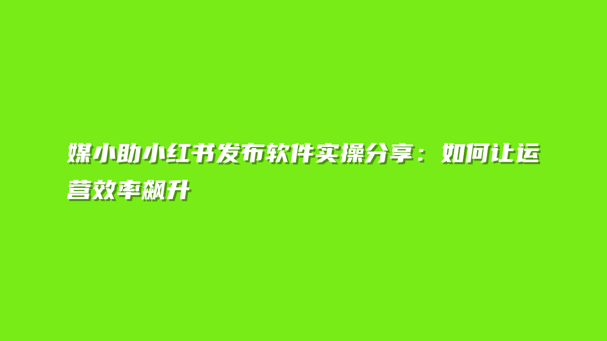 媒小助小红书发布软件实操分享：如何让运营效率飙升