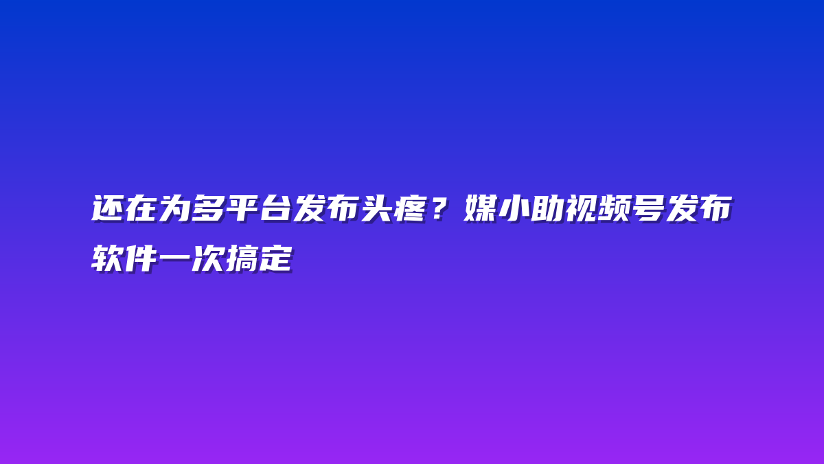 还在为多平台发布头疼？媒小助视频号发布软件一次搞定