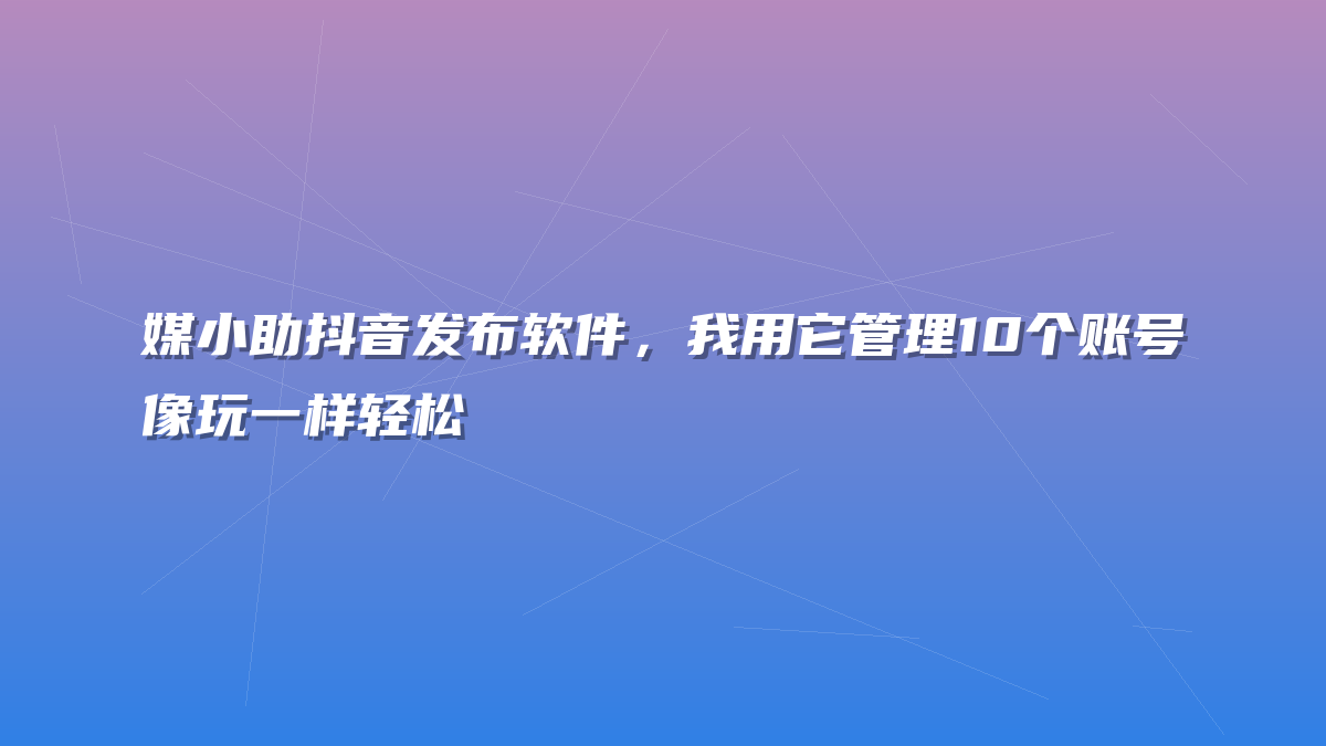 媒小助抖音发布软件，我用它管理10个账号像玩一样轻松