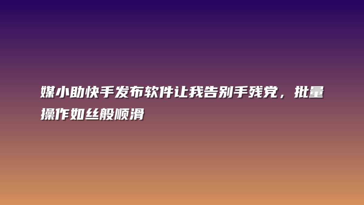 媒小助快手发布软件让我告别手残党，批量操作如丝般顺滑