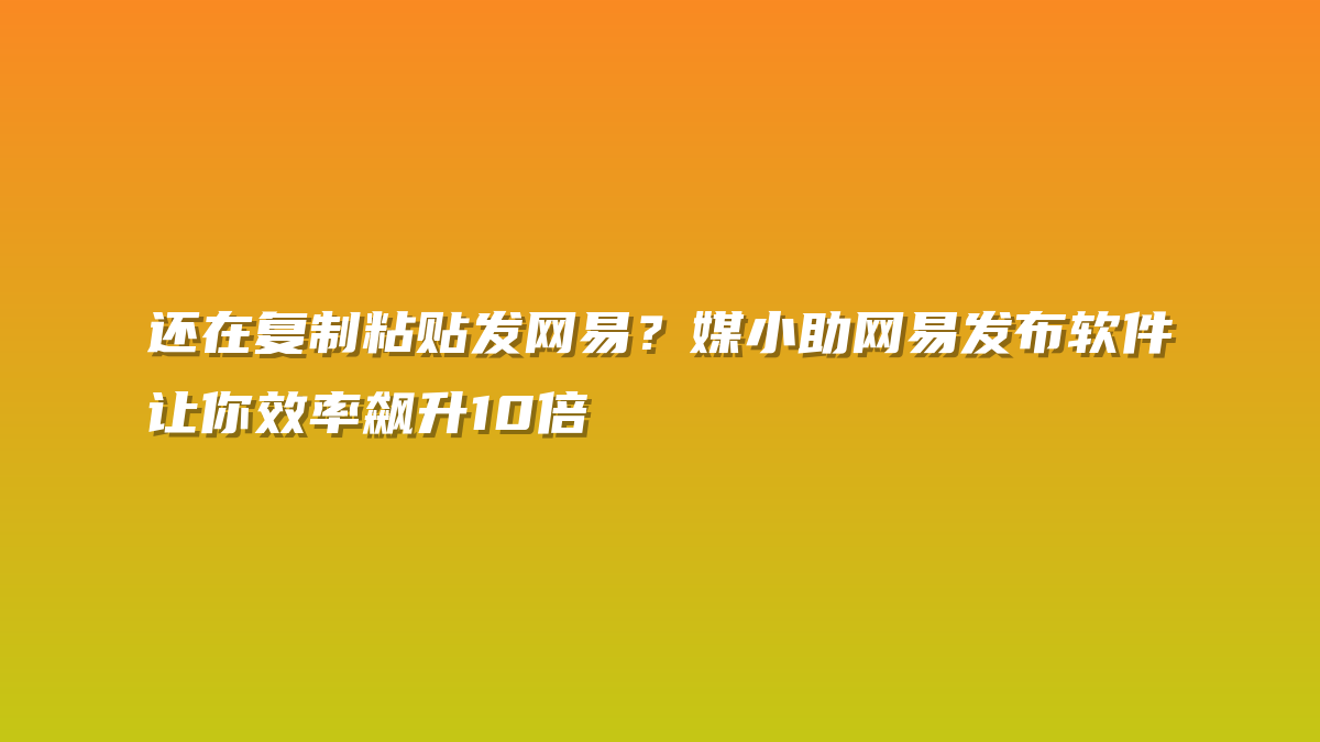 还在复制粘贴发网易？媒小助网易发布软件让你效率飙升10倍