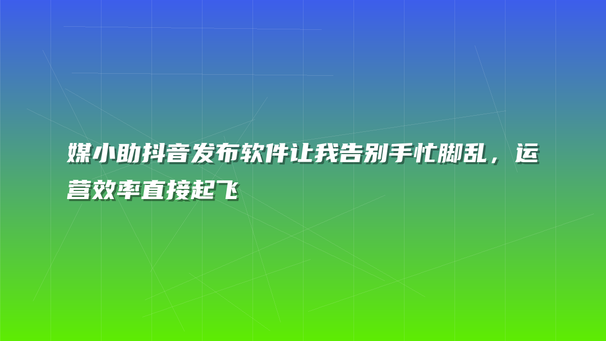 媒小助抖音发布软件让我告别手忙脚乱，运营效率直接起飞