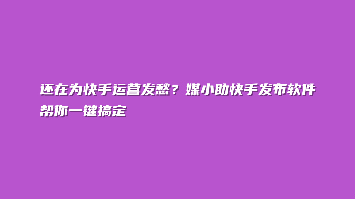 还在为快手运营发愁？媒小助快手发布软件帮你一键搞定