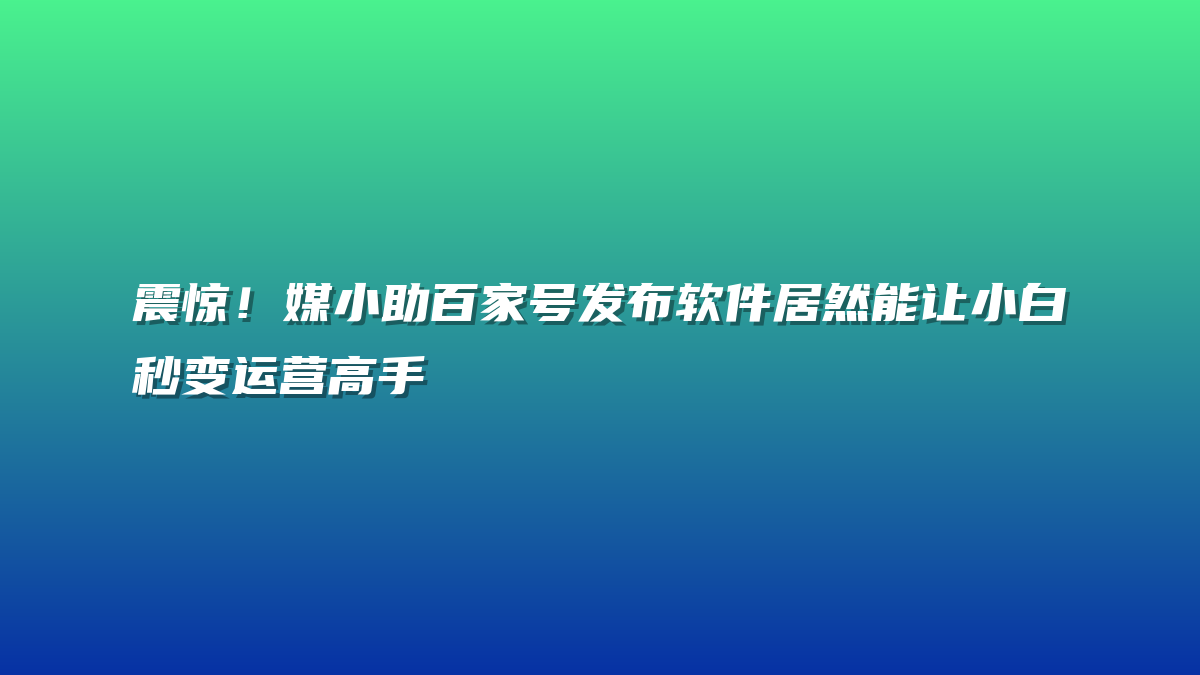 震惊！媒小助百家号发布软件居然能让小白秒变运营高手