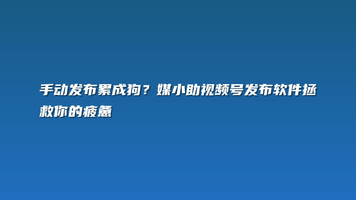 手动发布累成狗？媒小助视频号发布软件拯救你的疲惫