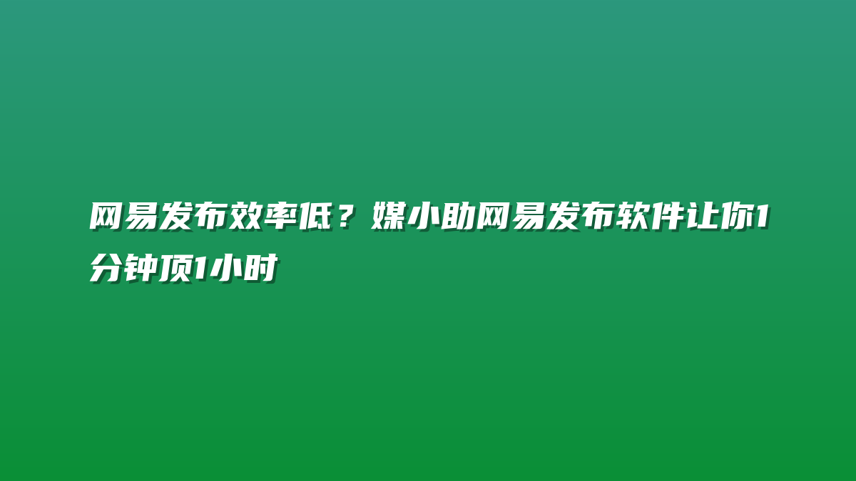 网易发布效率低？媒小助网易发布软件让你1分钟顶1小时