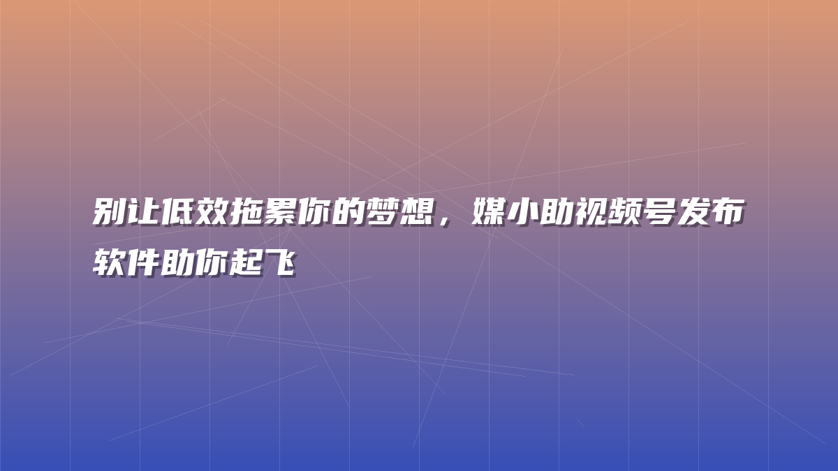 别让低效拖累你的梦想，媒小助视频号发布软件助你起飞