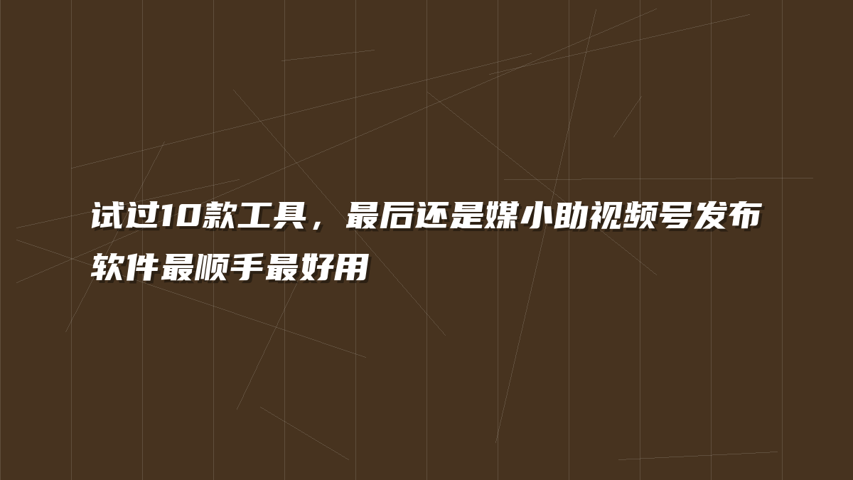试过10款工具，最后还是媒小助视频号发布软件最顺手最好用