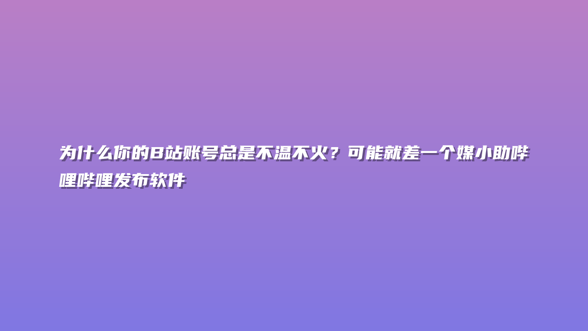 为什么你的B站账号总是不温不火？可能就差一个媒小助哔哩哔哩发布软件