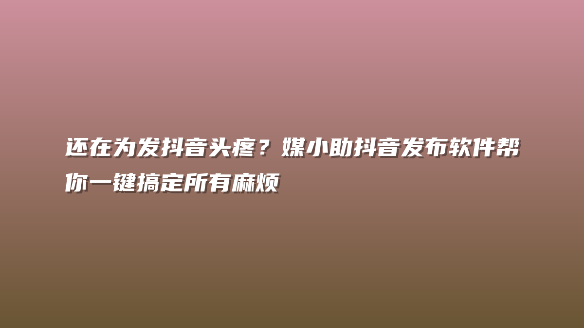 还在为发抖音头疼？媒小助抖音发布软件帮你一键搞定所有麻烦