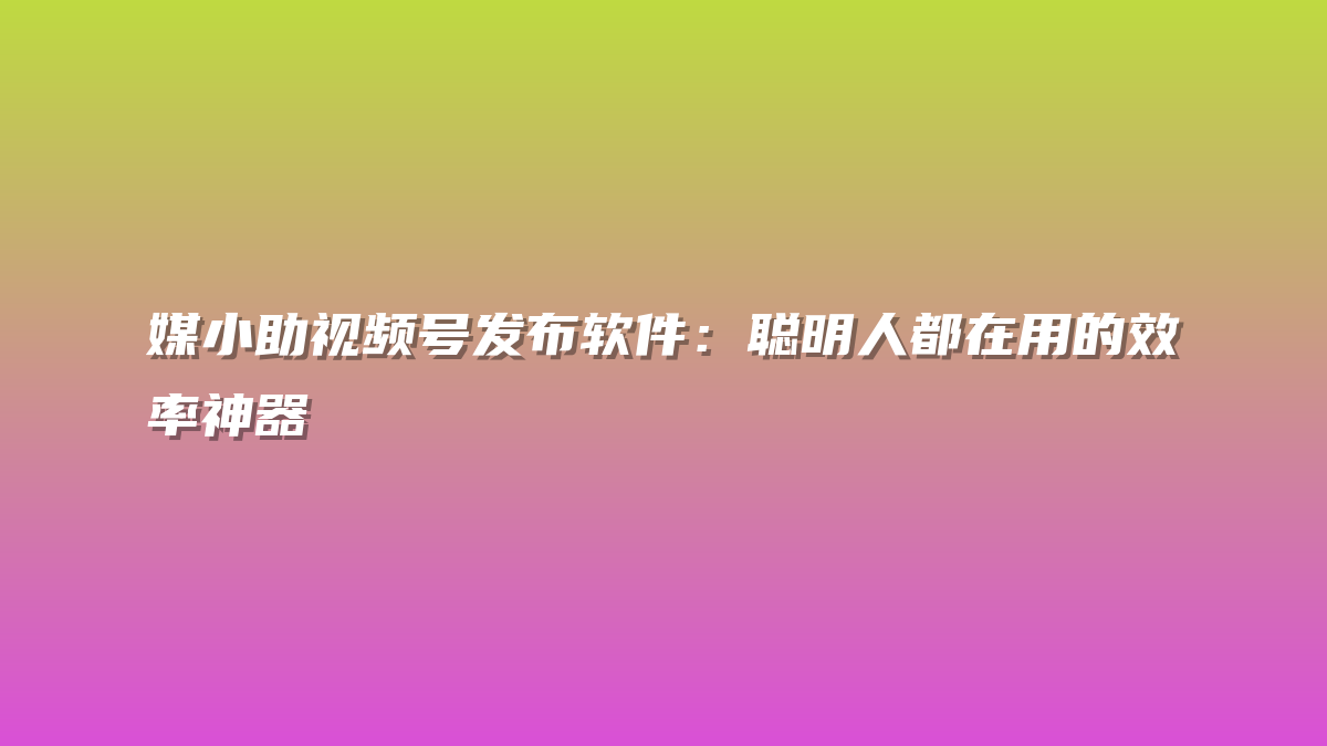 媒小助视频号发布软件：聪明人都在用的效率神器