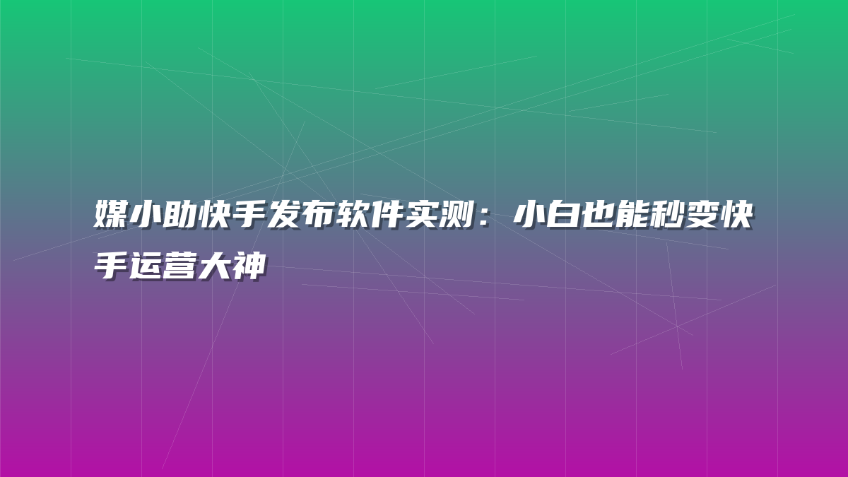 媒小助快手发布软件实测：小白也能秒变快手运营大神