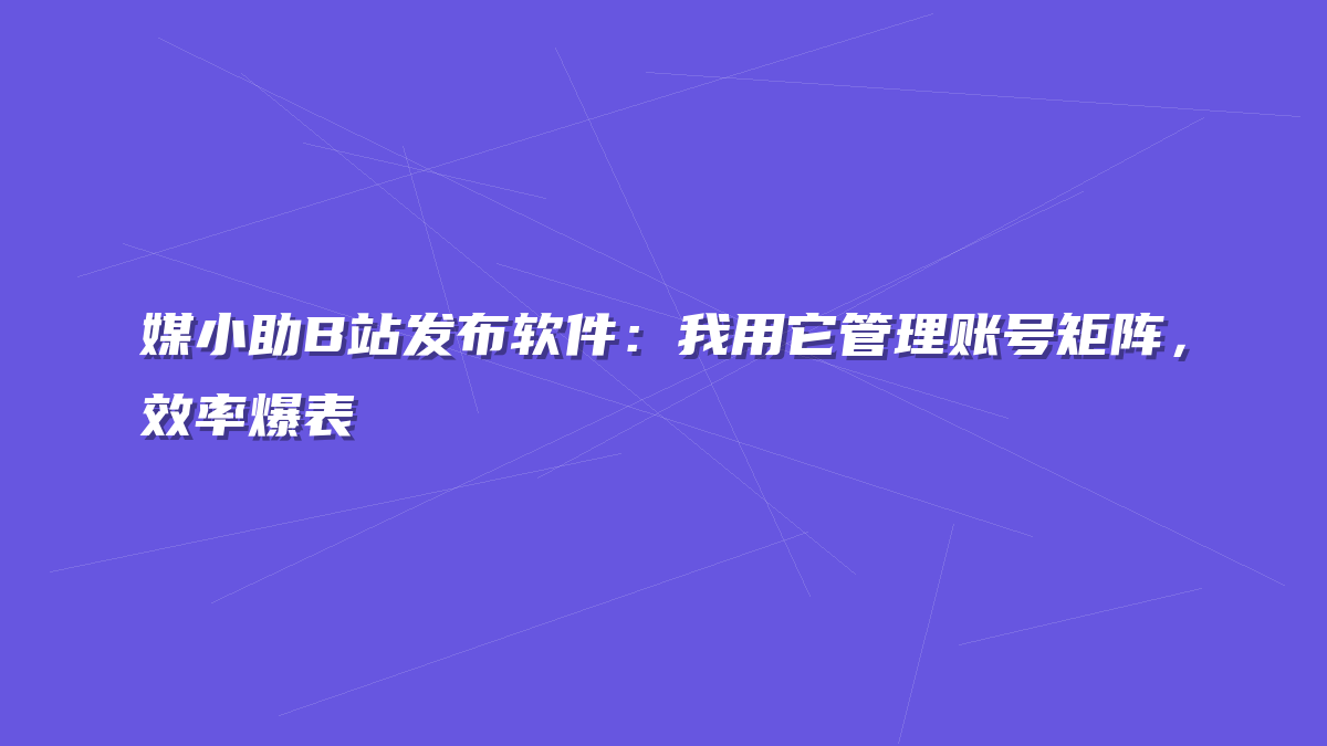媒小助B站发布软件：我用它管理账号矩阵，效率爆表