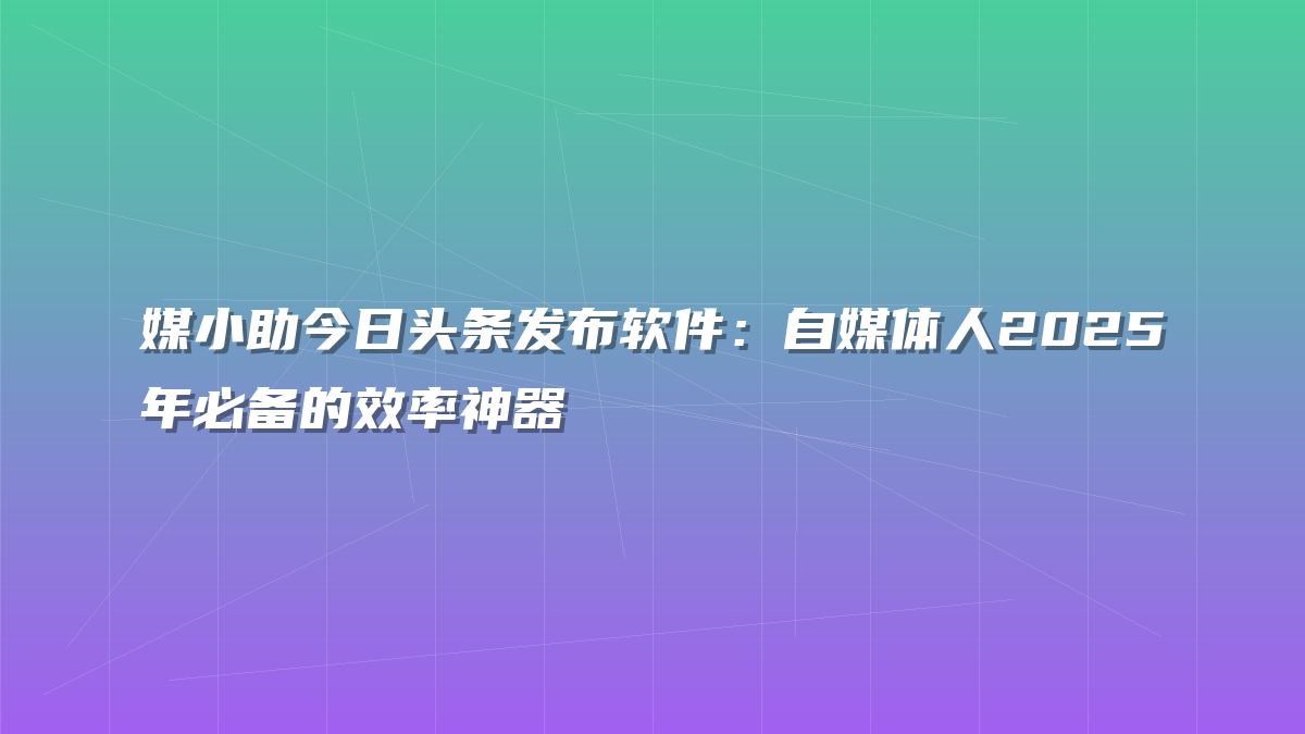 媒小助今日头条发布软件：自媒体人2025年必备的效率神器
