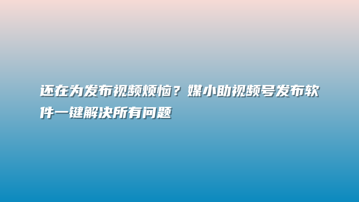 还在为发布视频烦恼？媒小助视频号发布软件一键解决所有问题