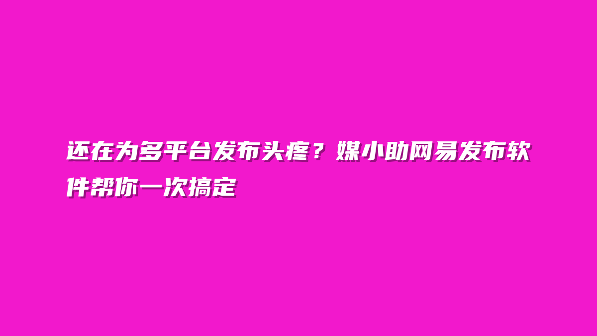 还在为多平台发布头疼？媒小助网易发布软件帮你一次搞定