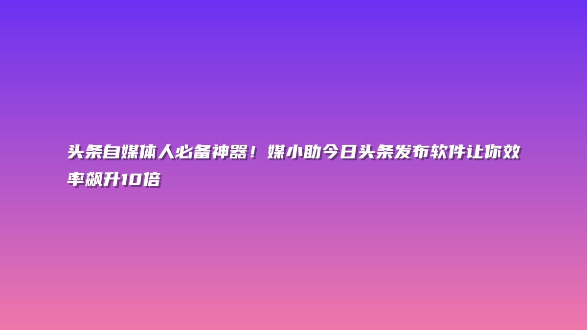 头条自媒体人必备神器！媒小助今日头条发布软件让你效率飙升10倍