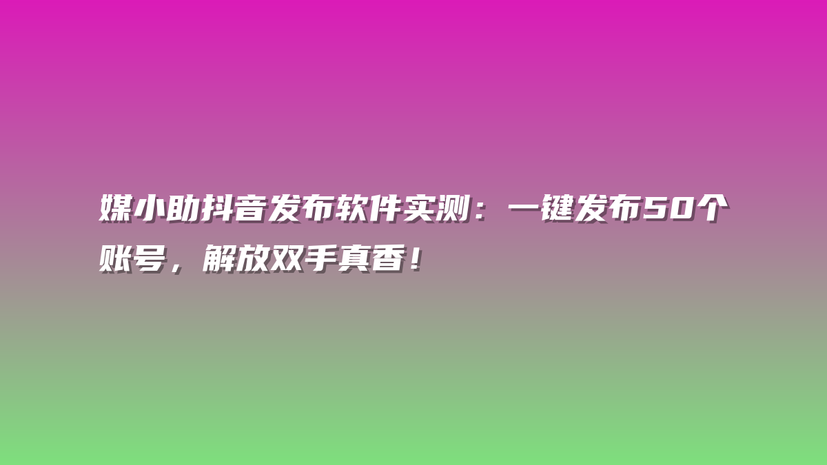 媒小助抖音发布软件实测：一键发布50个账号，解放双手真香！