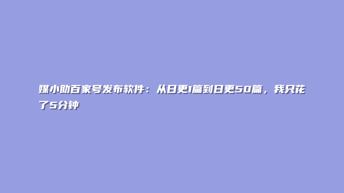 媒小助百家号发布软件：从日更1篇到日更50篇，我只花了5分钟