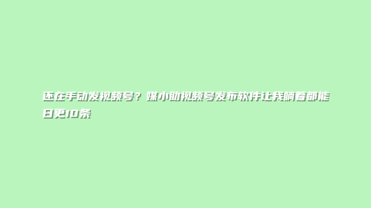 还在手动发视频号？媒小助视频号发布软件让我躺着都能日更10条