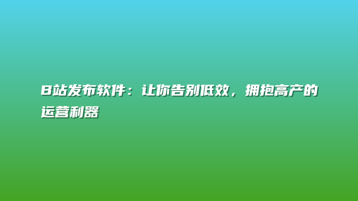 B站发布软件：让你告别低效，拥抱高产的运营利器