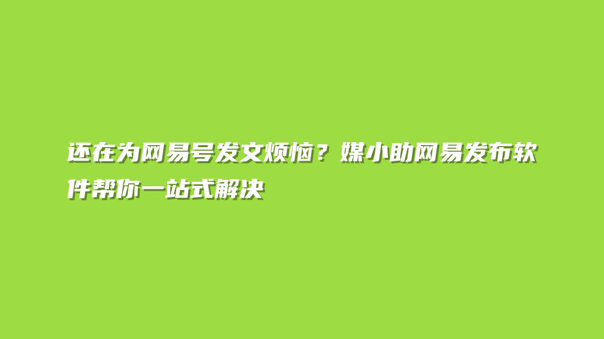 还在为网易号发文烦恼？媒小助网易发布软件帮你一站式解决