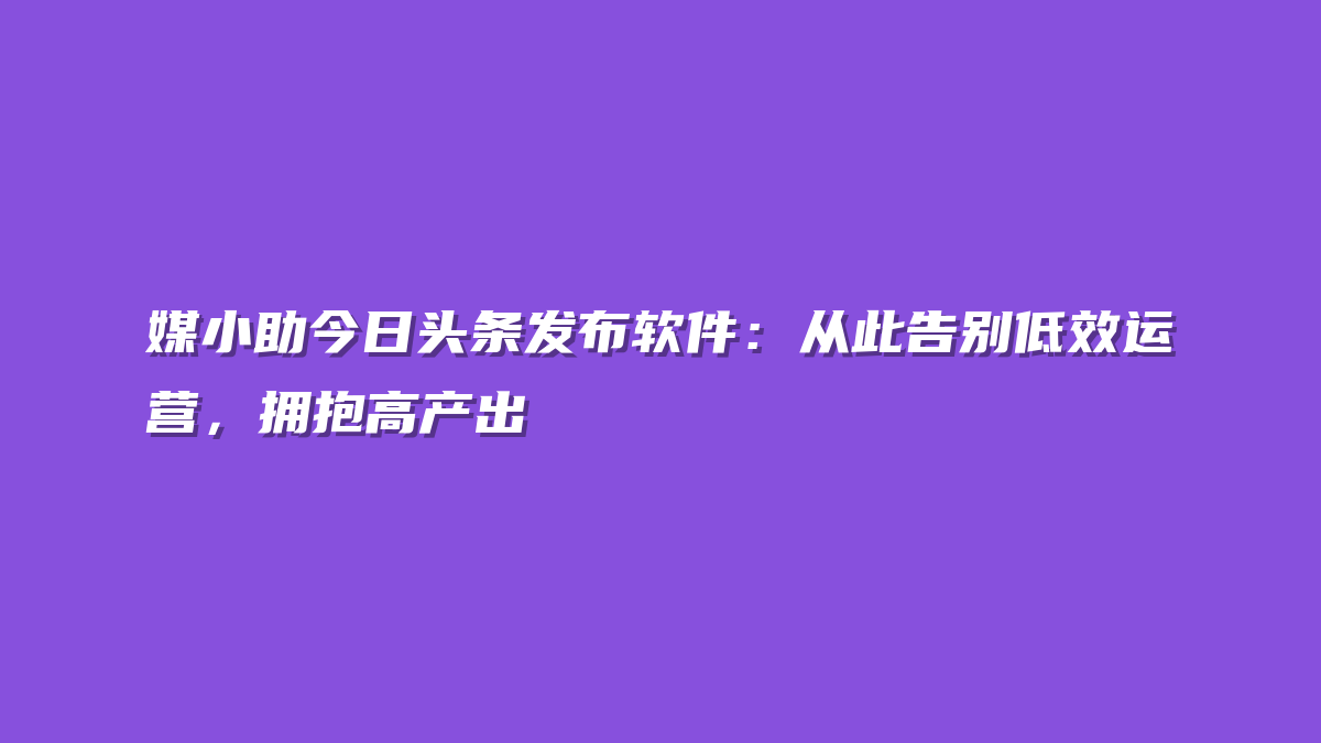 媒小助今日头条发布软件：从此告别低效运营，拥抱高产出