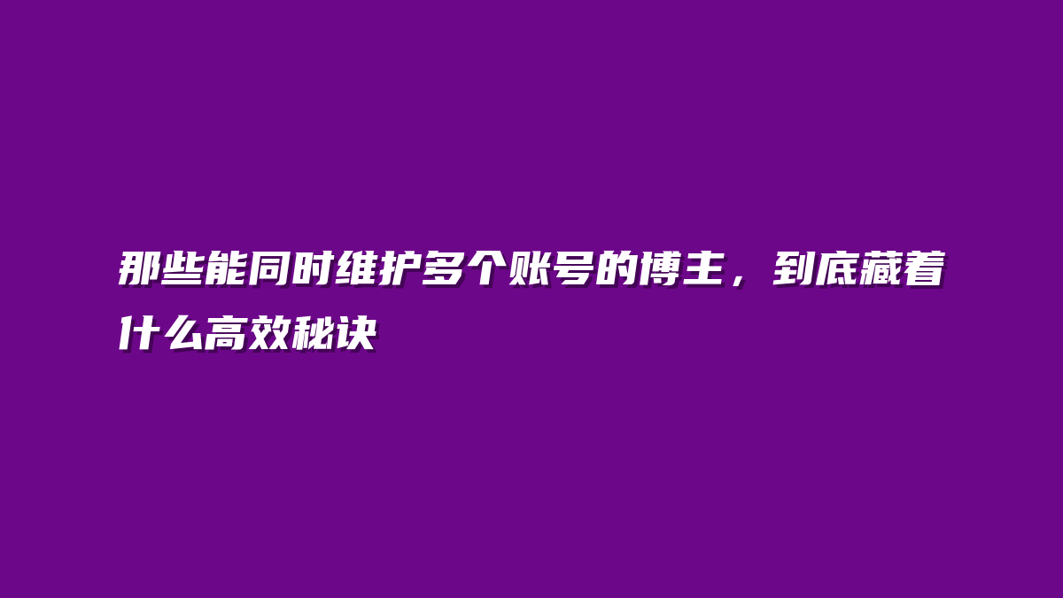 那些能同时维护多个账号的博主，到底藏着什么高效秘诀