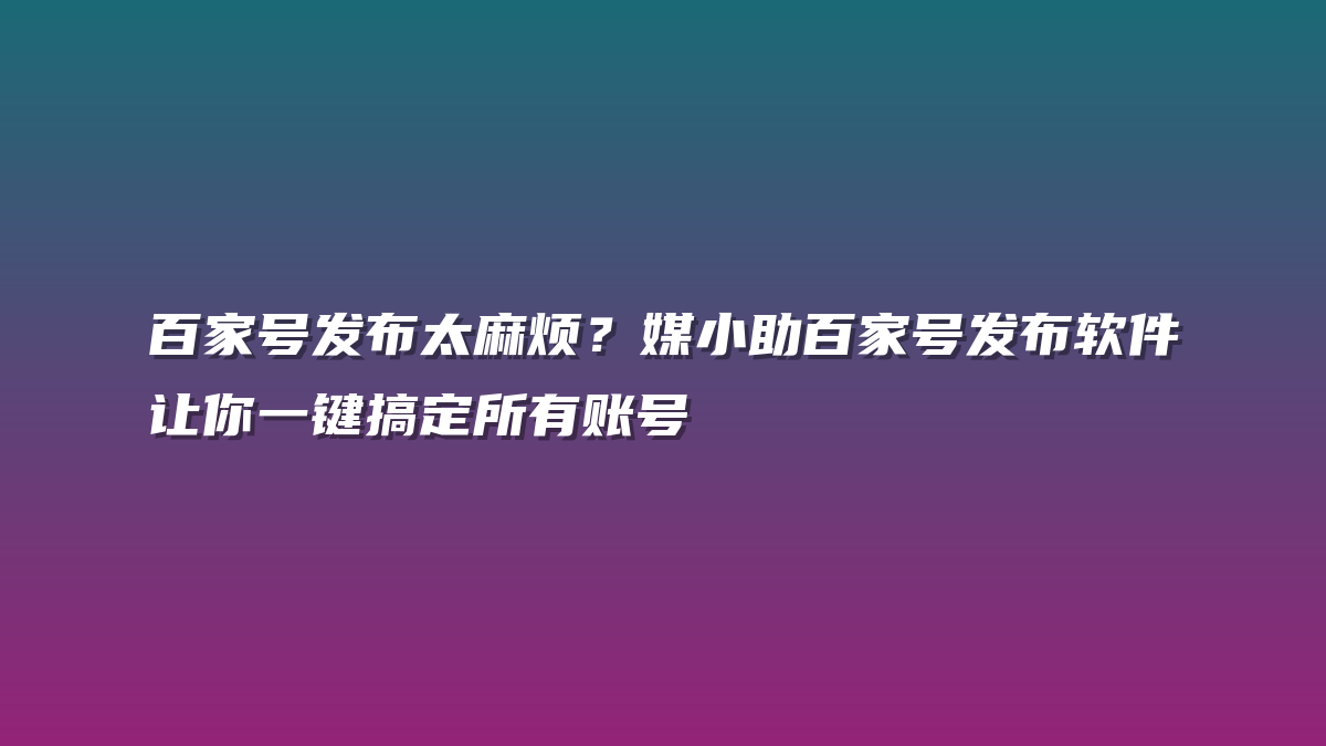 百家号发布太麻烦？媒小助百家号发布软件让你一键搞定所有账号
