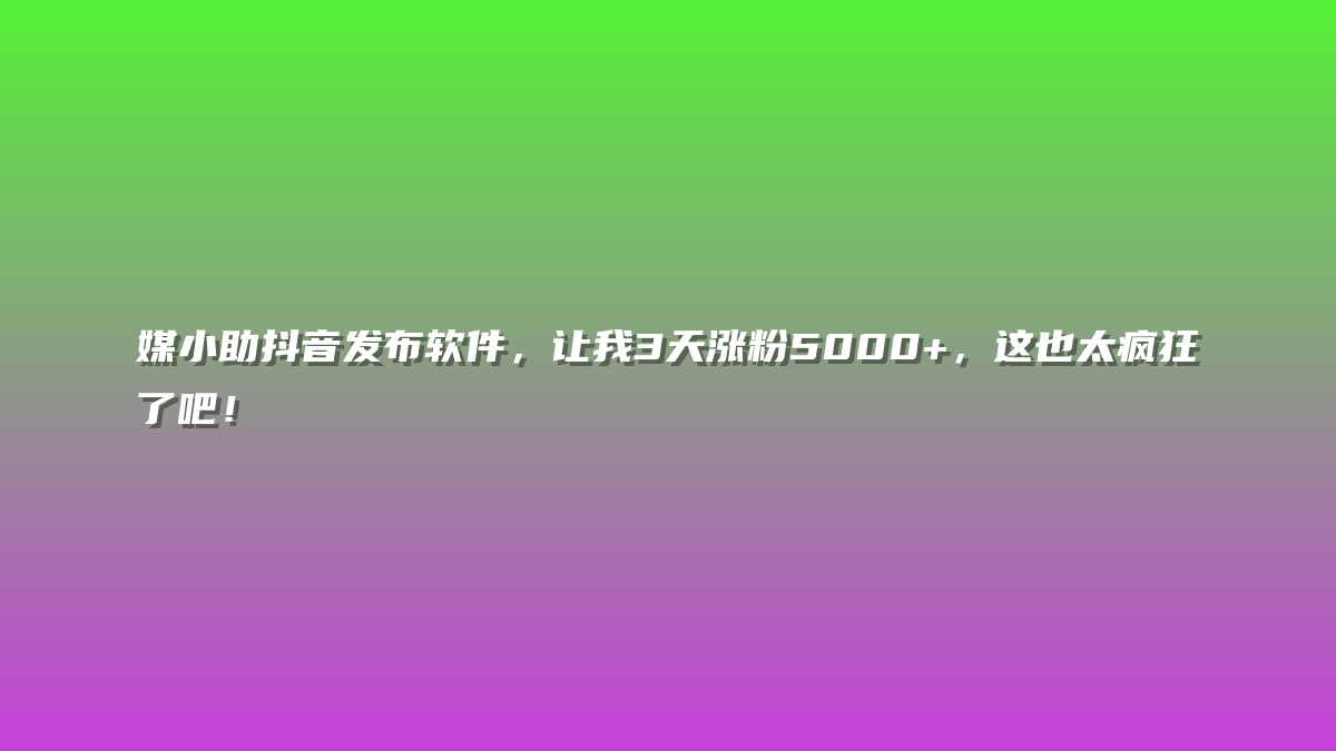 媒小助抖音发布软件，让我3天涨粉5000+，这也太疯狂了吧！